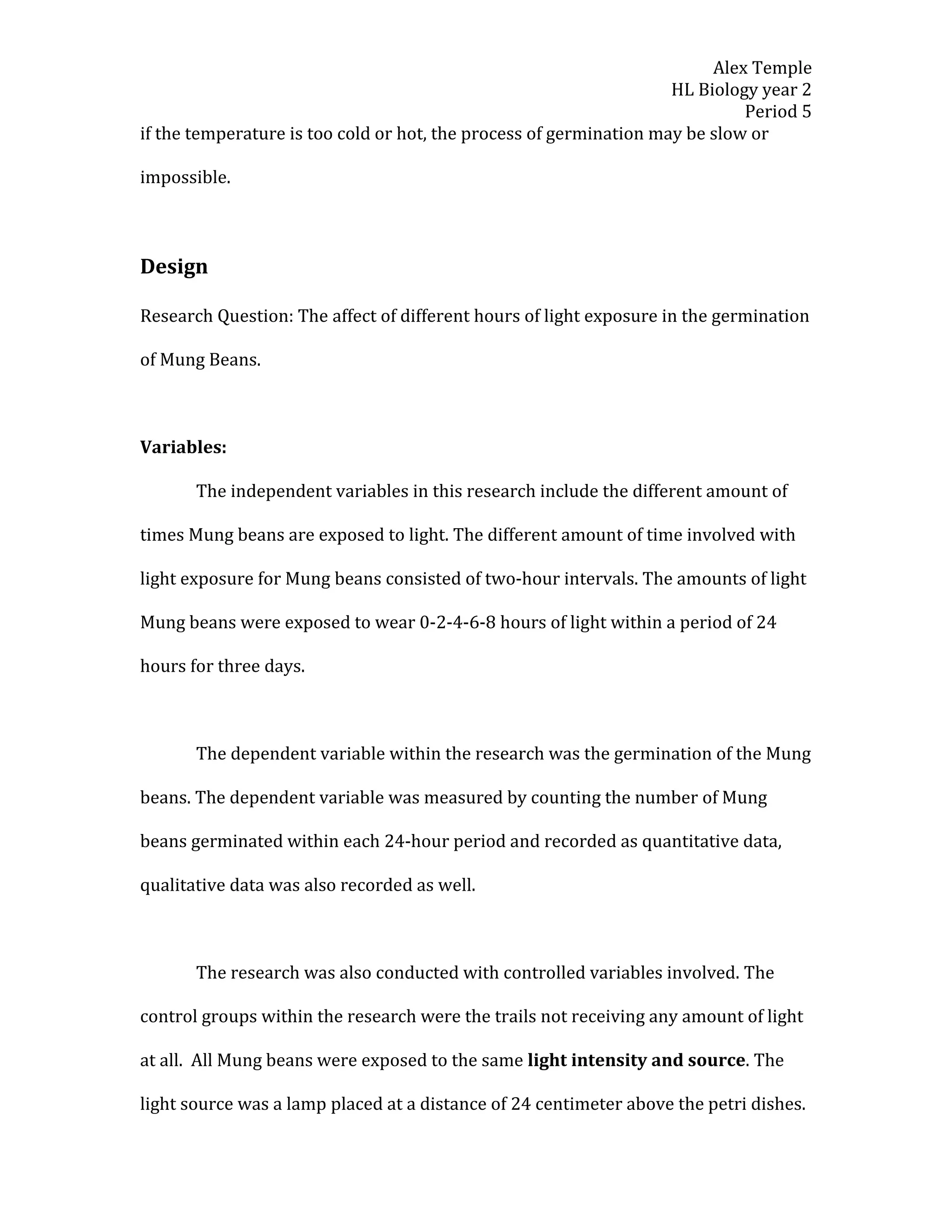 Alex Temple
                                                                    HL Biology year 2
                                                                             Period 5
if the temperature is too cold or hot, the process of germination may be slow or

impossible.



Design

Research Question: The affect of different hours of light exposure in the germination

of Mung Beans.



Variables:

       The independent variables in this research include the different amount of

times Mung beans are exposed to light. The different amount of time involved with

light exposure for Mung beans consisted of two-hour intervals. The amounts of light

Mung beans were exposed to wear 0-2-4-6-8 hours of light within a period of 24

hours for three days.



       The dependent variable within the research was the germination of the Mung

beans. The dependent variable was measured by counting the number of Mung

beans germinated within each 24-hour period and recorded as quantitative data,

qualitative data was also recorded as well.



       The research was also conducted with controlled variables involved. The

control groups within the research were the trails not receiving any amount of light

at all. All Mung beans were exposed to the same light intensity and source. The

light source was a lamp placed at a distance of 24 centimeter above the petri dishes.
 