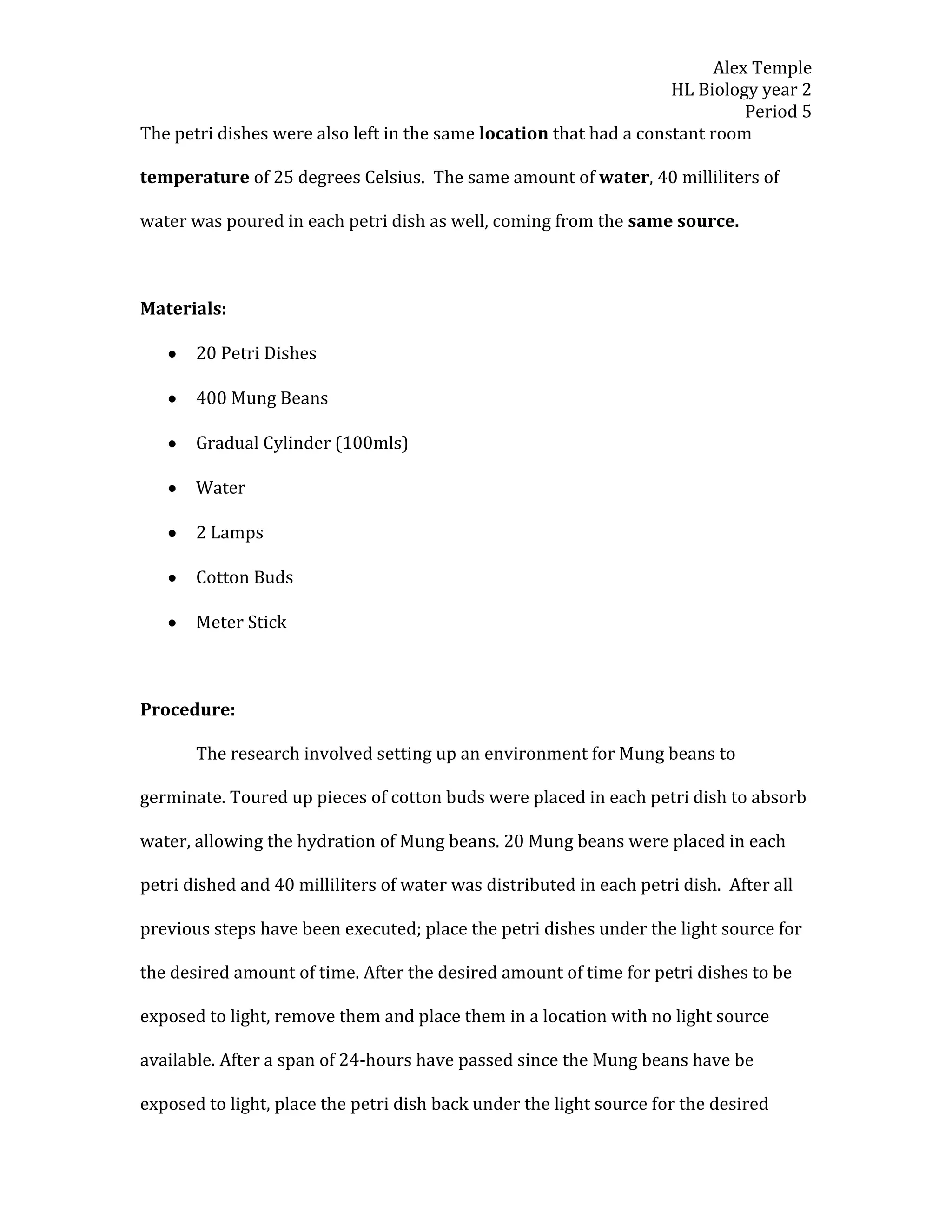 Alex Temple
                                                                    HL Biology year 2
                                                                              Period 5
The petri dishes were also left in the same location that had a constant room

temperature of 25 degrees Celsius. The same amount of water, 40 milliliters of

water was poured in each petri dish as well, coming from the same source.



Materials:

       20 Petri Dishes

       400 Mung Beans

       Gradual Cylinder (100mls)

       Water

       2 Lamps

       Cotton Buds

       Meter Stick



Procedure:

       The research involved setting up an environment for Mung beans to

germinate. Toured up pieces of cotton buds were placed in each petri dish to absorb

water, allowing the hydration of Mung beans. 20 Mung beans were placed in each

petri dished and 40 milliliters of water was distributed in each petri dish. After all

previous steps have been executed; place the petri dishes under the light source for

the desired amount of time. After the desired amount of time for petri dishes to be

exposed to light, remove them and place them in a location with no light source

available. After a span of 24-hours have passed since the Mung beans have be

exposed to light, place the petri dish back under the light source for the desired
 