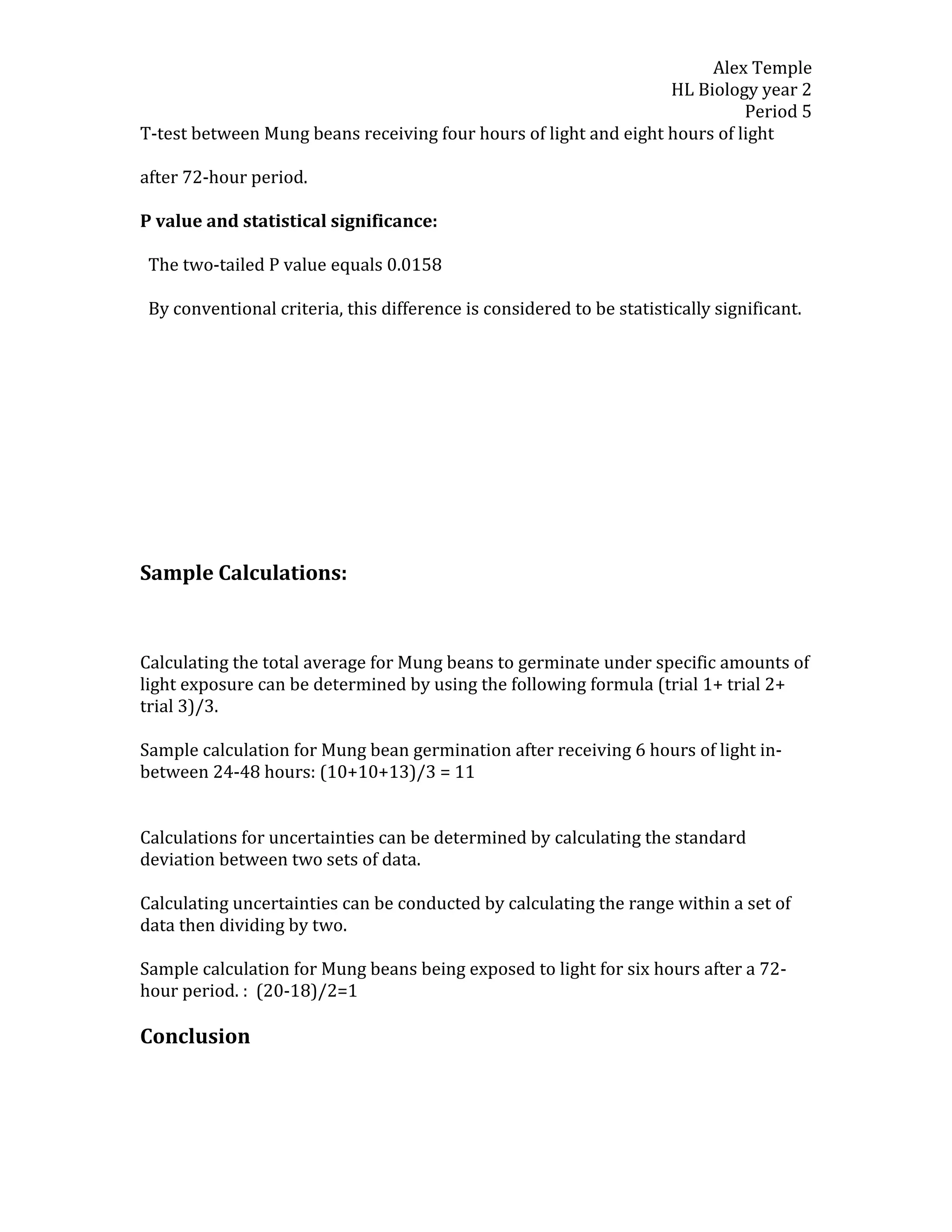 Alex Temple
                                                                  HL Biology year 2
                                                                            Period 5
T-test between Mung beans receiving four hours of light and eight hours of light

after 72-hour period.

P value and statistical significance:

 The two-tailed P value equals 0.0158

 By conventional criteria, this difference is considered to be statistically significant.




Sample Calculations:



Calculating the total average for Mung beans to germinate under specific amounts of
light exposure can be determined by using the following formula (trial 1+ trial 2+
trial 3)/3.

Sample calculation for Mung bean germination after receiving 6 hours of light in-
between 24-48 hours: (10+10+13)/3 = 11


Calculations for uncertainties can be determined by calculating the standard
deviation between two sets of data.

Calculating uncertainties can be conducted by calculating the range within a set of
data then dividing by two.

Sample calculation for Mung beans being exposed to light for six hours after a 72-
hour period. : (20-18)/2=1

Conclusion
 