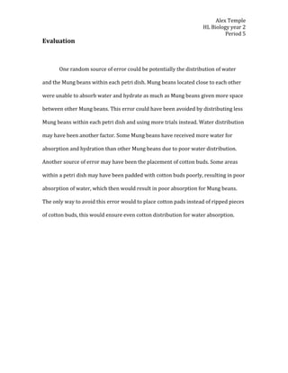 Alex Temple
                                                                  HL Biology year 2
                                                                           Period 5
Evaluation



       One random source of error could be potentially the distribution of water

and the Mung beans within each petri dish. Mung beans located close to each other

were unable to absorb water and hydrate as much as Mung beans given more space

between other Mung beans. This error could have been avoided by distributing less

Mung beans within each petri dish and using more trials instead. Water distribution

may have been another factor. Some Mung beans have received more water for

absorption and hydration than other Mung beans due to poor water distribution.

Another source of error may have been the placement of cotton buds. Some areas

within a petri dish may have been padded with cotton buds poorly, resulting in poor

absorption of water, which then would result in poor absorption for Mung beans.

The only way to avoid this error would to place cotton pads instead of ripped pieces

of cotton buds, this would ensure even cotton distribution for water absorption.
 