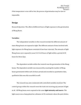 Alex Temple
                                                                    HL Biology year 2
                                                                             Period 5
if the temperature is too cold or hot, the process of germination may be slow or

impossible.



Design

Research Question: The affect of different hours of light exposure in the germination

of Mung Beans.



Variables:

       The independent variables in this research include the different amount of

times Mung beans are exposed to light. The different amount of time involved with

light exposure for Mung beans consisted of two-hour intervals. The amounts of light

Mung beans were exposed to wear 0-2-4-6-8 hours of light within a period of 24

hours for three days.



       The dependent variable within the research was the germination of the Mung

beans. The dependent variable was measured by counting the number of Mung

beans germinated within each 24-hour period and recorded as quantitative data,

qualitative data was also recorded as well.



       The research was also conducted with controlled variables involved. The

control groups within the research were the trails not receiving any amount of light

at all. All Mung beans were exposed to the same light intensity and source. The

light source was a lamp placed at a distance of 24 centimeter above the petri dishes.
 