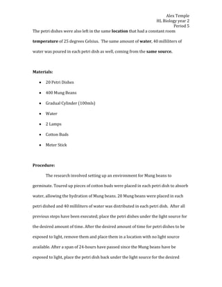 Alex Temple
                                                                    HL Biology year 2
                                                                              Period 5
The petri dishes were also left in the same location that had a constant room

temperature of 25 degrees Celsius. The same amount of water, 40 milliliters of

water was poured in each petri dish as well, coming from the same source.



Materials:

       20 Petri Dishes

       400 Mung Beans

       Gradual Cylinder (100mls)

       Water

       2 Lamps

       Cotton Buds

       Meter Stick



Procedure:

       The research involved setting up an environment for Mung beans to

germinate. Toured up pieces of cotton buds were placed in each petri dish to absorb

water, allowing the hydration of Mung beans. 20 Mung beans were placed in each

petri dished and 40 milliliters of water was distributed in each petri dish. After all

previous steps have been executed; place the petri dishes under the light source for

the desired amount of time. After the desired amount of time for petri dishes to be

exposed to light, remove them and place them in a location with no light source

available. After a span of 24-hours have passed since the Mung beans have be

exposed to light, place the petri dish back under the light source for the desired
 