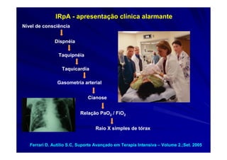 IRpA - apresentação clínica alarmante
Nível de consciência


               Dispnéia

                Taquipnéia

                  Taquicardia

                Gasometria arterial


                              Cianose


                           Relação PaO2 / FiO2


                                  Raio X simples de tórax


   Ferrari D. Autílio S.C, Suporte Avançado em Terapia Intensiva – Volume 2.;Set. 2005
 