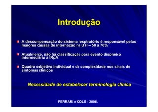Introdução

A descompensação do sistema respiratório é responsável pelas
maiores causas de internação na UTI – 50 a 70%

Atualmente, não há classificação para evento dispnéico
intermediário à IRpA

Quadro subjetivo individual e de complexidade nos sinais de
sintomas clínicos


   Necessidade de estabelecer terminologia clínica


                   FERRARI e COLS - 2006.
 