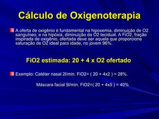 Cálculo de Oxigenoterapia
A oferta de oxigênio é fundamental na hipoxemia, diminuição de O2
sanguíneo, e na hipóxia, diminuição da O2 tecidual. A FiO2, fração
inspirada de oxigênio, ofertada deve ser aquela que proporcione
saturação de O2 ideal para idade, no jovem 96%.



     FiO2 estimada: 20 + 4 x O2 ofertado

Exemplo: Catéter nasal 2l/min. FiO2= ( 20 + 4x2 ) = 28%.

          Máscara facial 5l/min. FiO2=( 20 + 4x5 ) = 40%
 