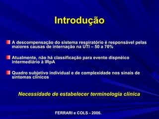 Introdução

A descompensação do sistema respiratório é responsável pelas
maiores causas de internação na UTI – 50 a 70%

Atualmente, não há classificação para evento dispnéico
intermediário à IRpA

Quadro subjetivo individual e de complexidade nos sinais de
sintomas clínicos


  Necessidade de estabelecer terminologia clínica


                   FERRARI e COLS - 2006.
 