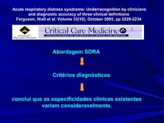 Acute respiratory distress syndrome: Underrecognition by clinicians
        and diagnostic accuracy of three clinical definitions
 Ferguson, Niall et al. Volume 33(10), October 2005, pp 2228-2234




                    Abordagem SDRA



                    Critérios diagnósticos



concluí que as especificidades clínicas existentes
           variam consideravelmente.
 