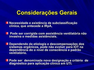 Considerações Gerais
Necessidade e existência de subclassificação
clínica, que antecede a IRpA,

 Pode ser corrigida com assistência ventilatória não
invasiva e medidas asistênciais.

Dependendo da etiologia e descompensações dos
sistemas orgânicos, pode não evoluir para IOT na
dependência do o nível de consciência e padrão
ventilatório.

Pode ser denominada nova designação e critério de
diagnóstico para aplicação clínica em UTI.
 