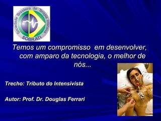 Temos um compromisso em desenvolver,
    com amparo da tecnologia, o melhor de
                   nós...

Trecho: Tributo do Intensivista

Autor: Prof. Dr. Douglas Ferrari
 
