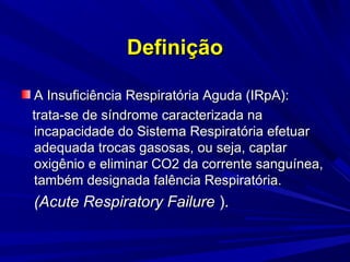 Definição

A Insuficiência Respiratória Aguda (IRpA):
trata-se de síndrome caracterizada na
incapacidade do Sistema Respiratória efetuar
adequada trocas gasosas, ou seja, captar
oxigênio e eliminar CO2 da corrente sanguínea,
também designada falência Respiratória.
(Acute Respiratory Failure ).
 