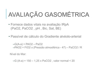 AVALIAÇÃO GASOMÉTRICA
• Fornece dados vitais na avaliação IRpA
(PaO2, PaCO2 , pH , Bic, Sat, BE)
• Passível de cálculo do Gradiente alvéolo-arterial
–G(A-a) = PAO2 – PaO2
–PAO2 = FIO2 x (Pressão atmosférica - 47) – PaCO2 / R
Nível do Mar:
–G (A-a) = 150 – 1,25 x PaCO2 , valor normal < 20
 