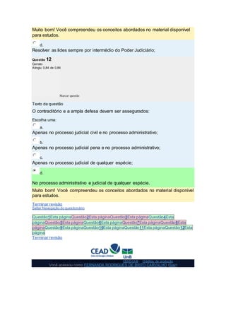 Muito bom! Você compreendeu os conceitos abordados no material disponível
para estudos.
d.
Resolver as lides sempre por intermédio do Poder Judiciário;
Questão 12
Correto
Atingiu 0,84 de 0,84
Marcar questão
Texto da questão
O contraditório e a ampla defesa devem ser assegurados:
Escolha uma:
a.
Apenas no processo judicial civil e no processo administrativo;
b.
Apenas no processo judicial pena e no processo administrativo;
c.
Apenas no processo judicial de qualquer espécie;
d.
No processo administrativo e judicial de qualquer espécie.
Muito bom! Você compreendeu os conceitos abordados no material disponível
para estudos.
Terminar revisão
Saltar Navegação do questionário
Questão1Esta páginaQuestão2Esta páginaQuestão3Esta páginaQuestão4Esta
páginaQuestão5Esta páginaQuestão6Esta páginaQuestão7Esta páginaQuestão8Esta
páginaQuestão9Esta páginaQuestão10Esta páginaQuestão11Esta páginaQuestão12Esta
página
Terminar revisão
© Copyright 2014 - Todos os direitos reservados CEAD-UnB - Créditos de produção
Você acessou como FERNANDA RODRIGUES DE BRITO CARVALHO (Sair)
 