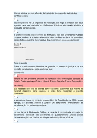é tarefa atípica, eis que a função da Instituição é a resolução judicial dos
conflitos sociais.
d.
estando prevista na Lei Orgânica da Instituição, que rege a atividade dos seus
agentes, deve ser realizada por Defensores Públicos, não sendo admitida a
execução por servidores.
e.
é tarefa destinada aos servidores da Instituição, pois aos Defensores Públicos
compete realizar a solução adversativa dos conflitos em face de possuírem
capacidade postulatória (prerrogativa de peticionar em processos judiciais).
Questão 2
Incorreto
Atingiu 0,00 de 0,83
Marcar questão
Texto da questão
Sobre o posicionamento histórico da garantia do acesso à justiça e de sua
previsão constitucional, pode-se afirmar que:
Escolha uma:
a.
sempre foi um problema presente na formação das concepções políticas do
Estado Contemporâneo (Estado Liberal, Estado Social e Estado Democrático
de Direito).
Sua resposta não está de acordo com o gabarito. Sugerimos que retorne ao
material disponível para estudos, e então tente responder a questão
novamente.
b.
a garantia se insere no contexto programático da Constituição de 1988, a qual
agregou ao discurso político e jurídico um componente revolucionário de
transformação do status quo nacional.
c.
no que tange à Defensoria Pública, a garantia é concretizada por meio do
atendimento individual, não adentrando no questionamento jurídico acerca
da concretização dos direitos sociais por meio das políticas públicas.
d.
 