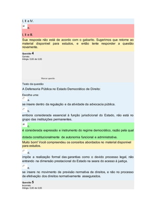 I, II e IV.
e.
I, II e III.
Sua resposta não está de acordo com o gabarito. Sugerimos que retorne ao
material disponível para estudos, e então tente responder a questão
novamente.
Questão 4
Correto
Atingiu 0,83 de 0,83
Marcar questão
Texto da questão
A Defensoria Pública no Estado Democrático de Direito:
Escolha uma:
a.
se insere dentro da regulação e da atividade da advocacia pública.
b.
embora considerada essencial à função jurisdicional do Estado, não está no
grupo das instituições permanentes.
c.
é considerada expressão e instrumento do regime democrático, razão pela qual
dotada constitucionalmente de autonomia funcional e administrativa.
Muito bom! Você compreendeu os conceitos abordados no material disponível
para estudos.
d.
impõe a realização formal das garantias como o devido processo legal, não
entrando na dimensão prestacional do Estado na seara do acesso à justiça.
e.
se insere no movimento de previsão normativa de direitos, e não no processo
de efetivação dos direitos normativamente assegurados.
Questão 5
Incorreto
Atingiu 0,00 de 0,83
 