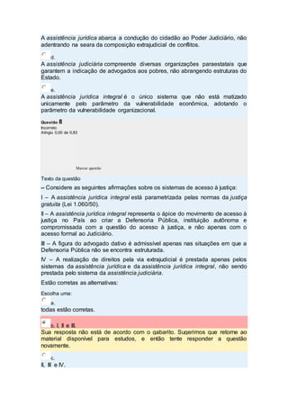 A assistência jurídica abarca a condução do cidadão ao Poder Judiciário, não
adentrando na seara da composição extrajudicial de conflitos.
d.
A assistência judiciária compreende diversas organizações paraestatais que
garantem a indicação de advogados aos pobres, não abrangendo estruturas do
Estado.
e.
A assistência jurídica integral é o único sistema que não está matizado
unicamente pelo parâmetro da vulnerabilidade econômica, adotando o
parâmetro da vulnerabilidade organizacional.
Questão 8
Incorreto
Atingiu 0,00 de 0,83
Marcar questão
Texto da questão
– Considere as seguintes afirmações sobre os sistemas de acesso à justiça:
I – A assistência jurídica integral está parametrizada pelas normas da justiça
gratuita (Lei 1.060/50).
II – A assistência jurídica integral representa o ápice do movimento de acesso à
justiça no País ao criar a Defensoria Pública, instituição autônoma e
compromissada com a questão do acesso à justiça, e não apenas com o
acesso formal ao Judiciário.
III – A figura do advogado dativo é admissível apenas nas situações em que a
Defensoria Pública não se encontra estruturada.
IV – A realização de direitos pela via extrajudicial é prestada apenas pelos
sistemas da assistência jurídica e da assistência jurídica integral, não sendo
prestada pelo sistema da assistência judiciária.
Estão corretas as alternativas:
Escolha uma:
a.
todas estão corretas.
b. I, II e III.
Sua resposta não está de acordo com o gabarito. Sugerimos que retorne ao
material disponível para estudos, e então tente responder a questão
novamente.
c.
II, III e IV.
 