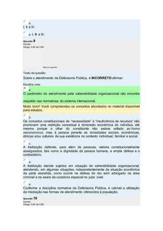 d.
I, II e IV.
e. I, III e IV.
Questão 9
Correto
Atingiu 0,84 de 0,84
Marcar questão
Texto da questão
Sobre o atendimento da Defensoria Pública, é INCORRETO afirmar:
Escolha uma:
a.
O parâmetro do atendimento pela vulnerabilidade organizacional não encontra
respaldo nas normativas do sistema internacional.
Muito bom! Você compreendeu os conceitos abordados no material disponível
para estudos.
b.
Os conceitos constitucionais de “necessidade” e “insuficiência de recursos” não
promovem uma restrição conceitual à dimensão econômica do indivíduo, até
mesmo porque o olhar do constituinte não estava voltado ao homo
oeconomicus, mas à pessoa perante as vicissitudes sociais, econômicas,
étnicas e/ou culturais de sua existência no contexto individual, familiar e social.
c.
A Instituição defende, para além de pessoas, valores constitucionalmente
assegurados, tais como a dignidade da pessoa humana, a ampla defesa e o
contraditório.
d.
A Instituição atende sujeitos em situação de vulnerabilidade organizacional,
atendendo, em algumas situações, independentemente da situação econômica
da parte assistida, como ocorre na defesa do réu sem advogado na área
criminal e na seara da curadoria especial no juízo cível.
e.
Conforme a disciplina normativa da Defensoria Pública, é cabível a utilização
da mediação nas formas de atendimento oferecidos à população.
Questão 10
Correto
Atingiu 0,84 de 0,84
 