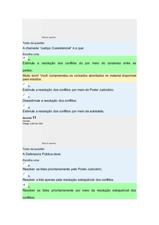 Marcar questão
Texto da questão
A chamada “Justiça Coexistencial” é a que:
Escolha uma:
a.
Estimula a resolução dos conflitos do por meio do consenso entre as
partes;
Muito bom! Você compreendeu os conceitos abordados no material disponível
para estudos.
b.
Estimula a resolução dos conflitos por meio do Poder Judiciário;
c.
Desestimula a resolução dos conflitos.
d.
Estimula a resolução dos conflitos por meio da autotutela;
Questão 11
Correto
Atingiu 0,84 de 0,84
Marcar questão
Texto da questão
A Defensoria Pública deve:
Escolha uma:
a.
Resolver as lides prioritariamente pelo Poder Judiciário;
b.
Resolver a lide apenas pela resolução extrajudicial dos conflitos.
c.
Resolver as lides prioritariamente por meio da resolução extrajudicial dos
conflitos;
 