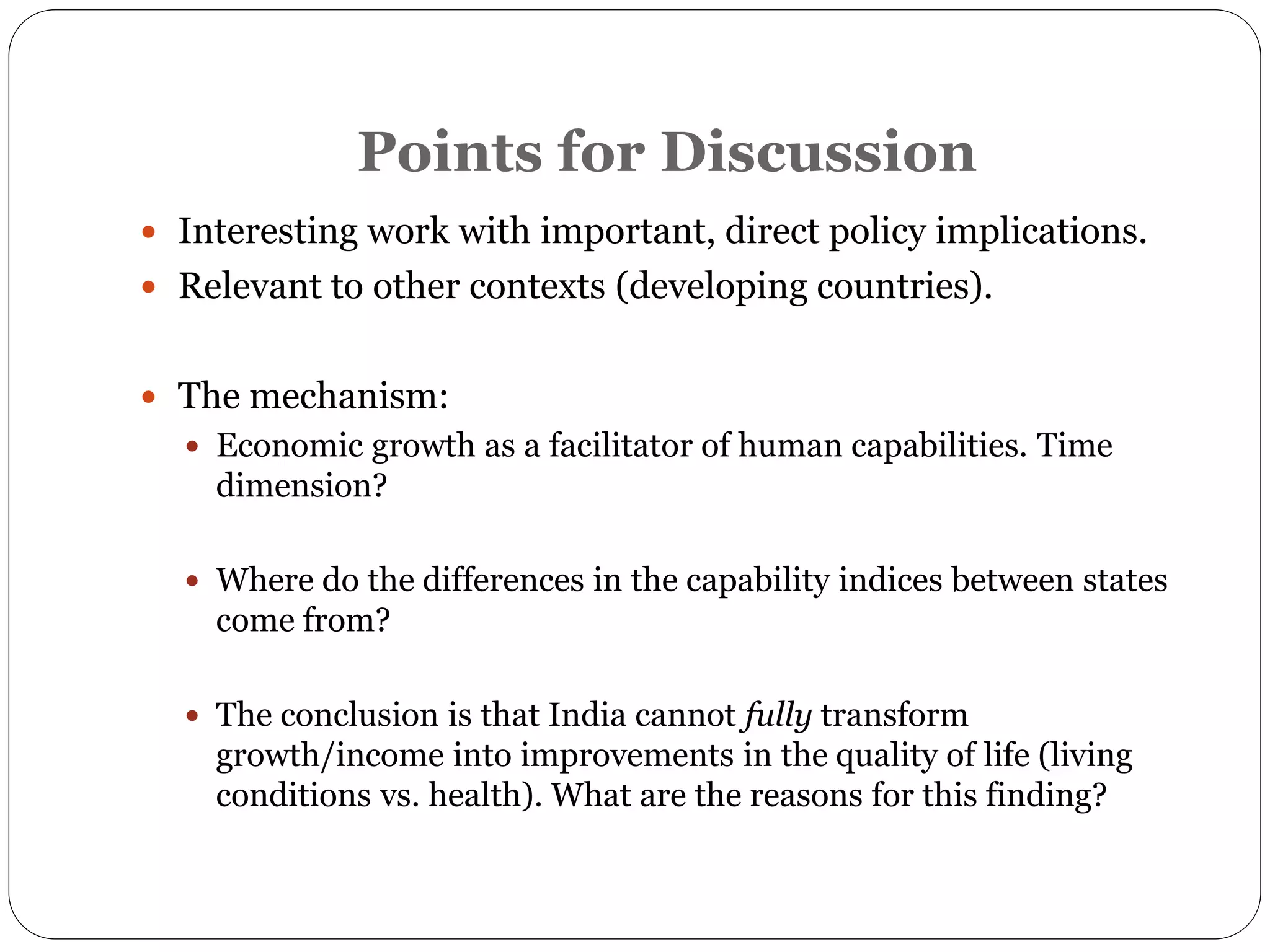 Points for Discussion
 Interesting work with important, direct policy implications.
 Relevant to other contexts (developing countries).
 The mechanism:
 Economic growth as a facilitator of human capabilities. Time
dimension?
 Where do the differences in the capability indices between states
come from?
 The conclusion is that India cannot fully transform
growth/income into improvements in the quality of life (living
conditions vs. health). What are the reasons for this finding?
 