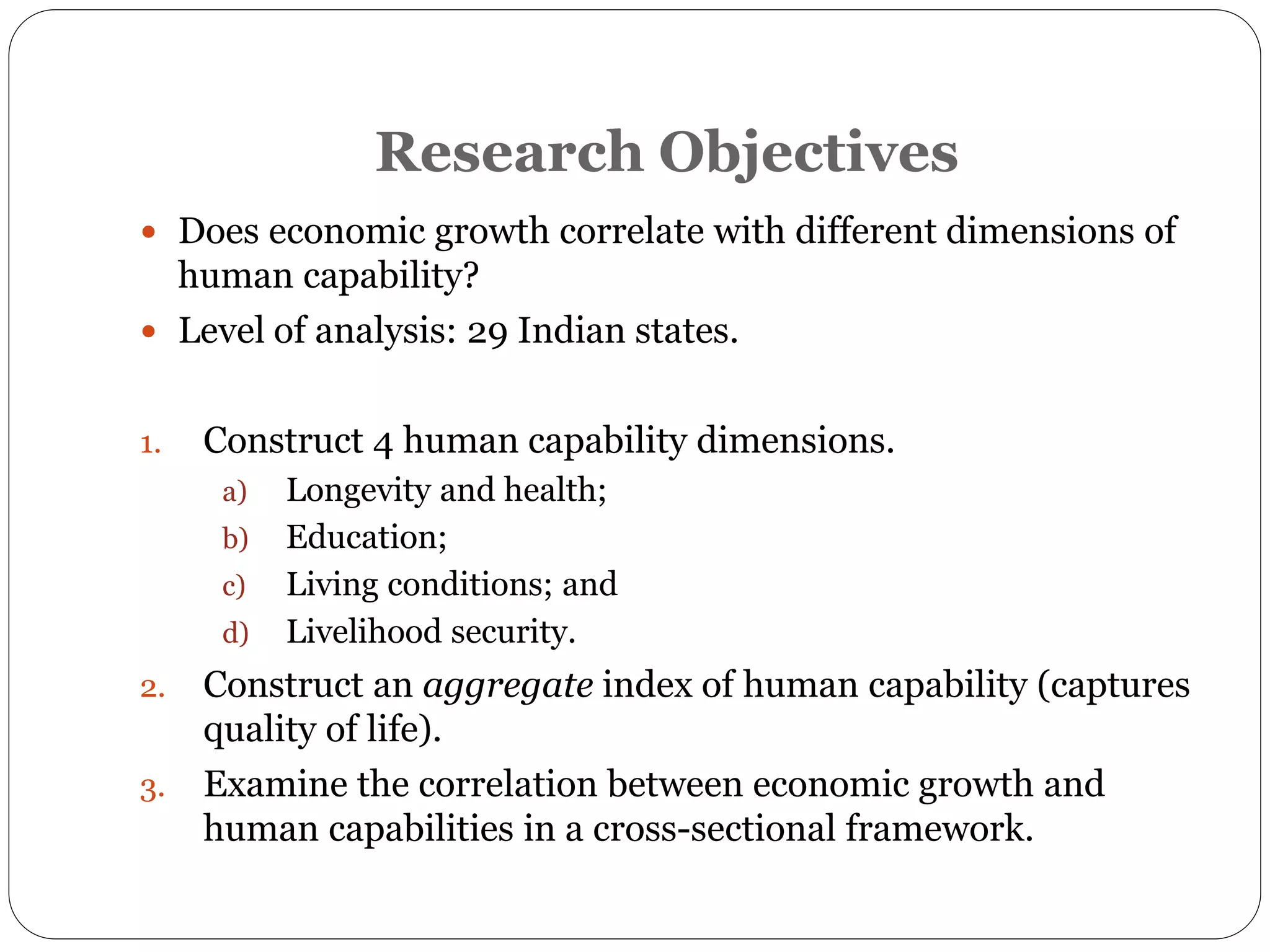 Research Objectives
 Does economic growth correlate with different dimensions of
human capability?
 Level of analysis: 29 Indian states.
1. Construct 4 human capability dimensions.
a) Longevity and health;
b) Education;
c) Living conditions; and
d) Livelihood security.
2. Construct an aggregate index of human capability (captures
quality of life).
3. Examine the correlation between economic growth and
human capabilities in a cross-sectional framework.
 