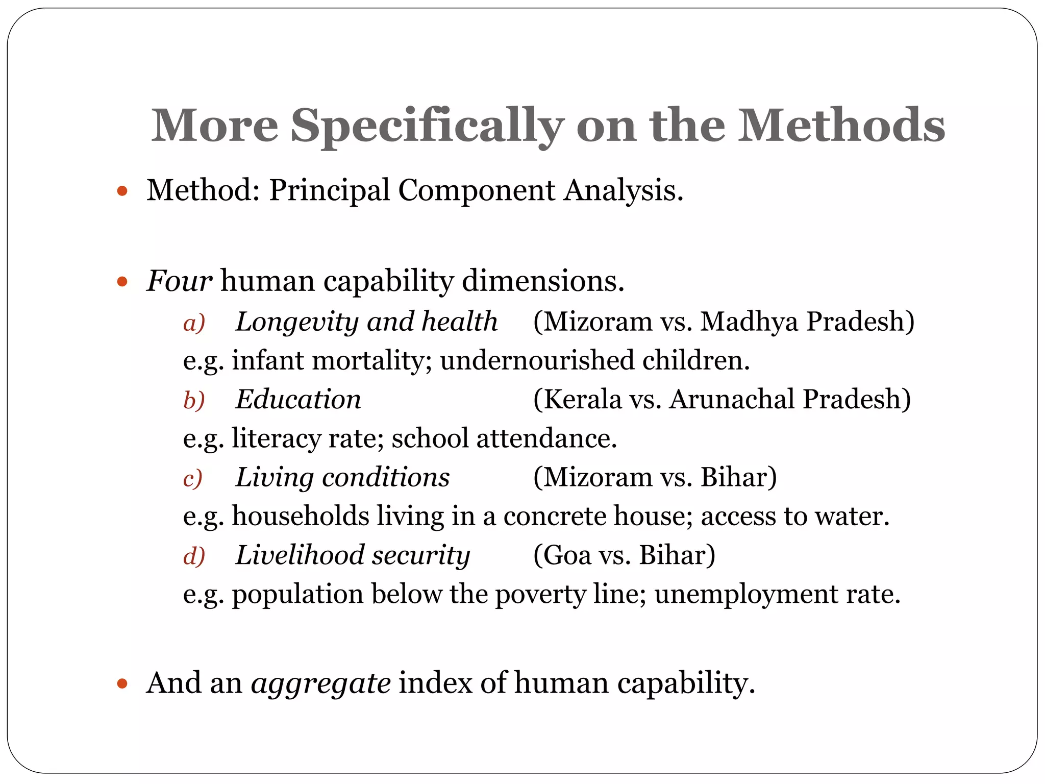 More Specifically on the Methods
 Method: Principal Component Analysis.
 Four human capability dimensions.
a) Longevity and health (Mizoram vs. Madhya Pradesh)
e.g. infant mortality; undernourished children.
b) Education (Kerala vs. Arunachal Pradesh)
e.g. literacy rate; school attendance.
c) Living conditions (Mizoram vs. Bihar)
e.g. households living in a concrete house; access to water.
d) Livelihood security (Goa vs. Bihar)
e.g. population below the poverty line; unemployment rate.
 And an aggregate index of human capability.
 
