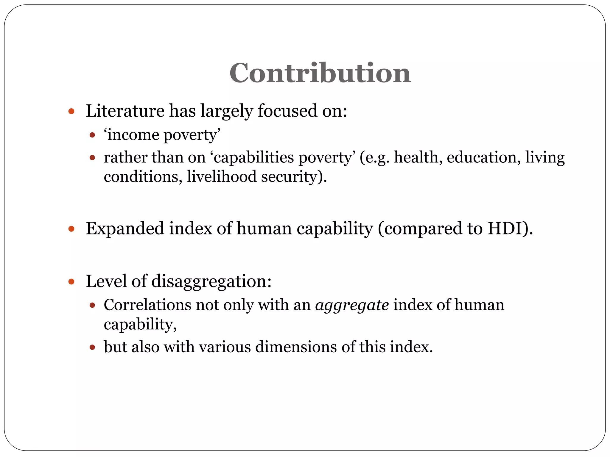Contribution
 Literature has largely focused on:
 ‘income poverty’
 rather than on ‘capabilities poverty’ (e.g. health, education, living
conditions, livelihood security).
 Expanded index of human capability (compared to HDI).
 Level of disaggregation:
 Correlations not only with an aggregate index of human
capability,
 but also with various dimensions of this index.
 