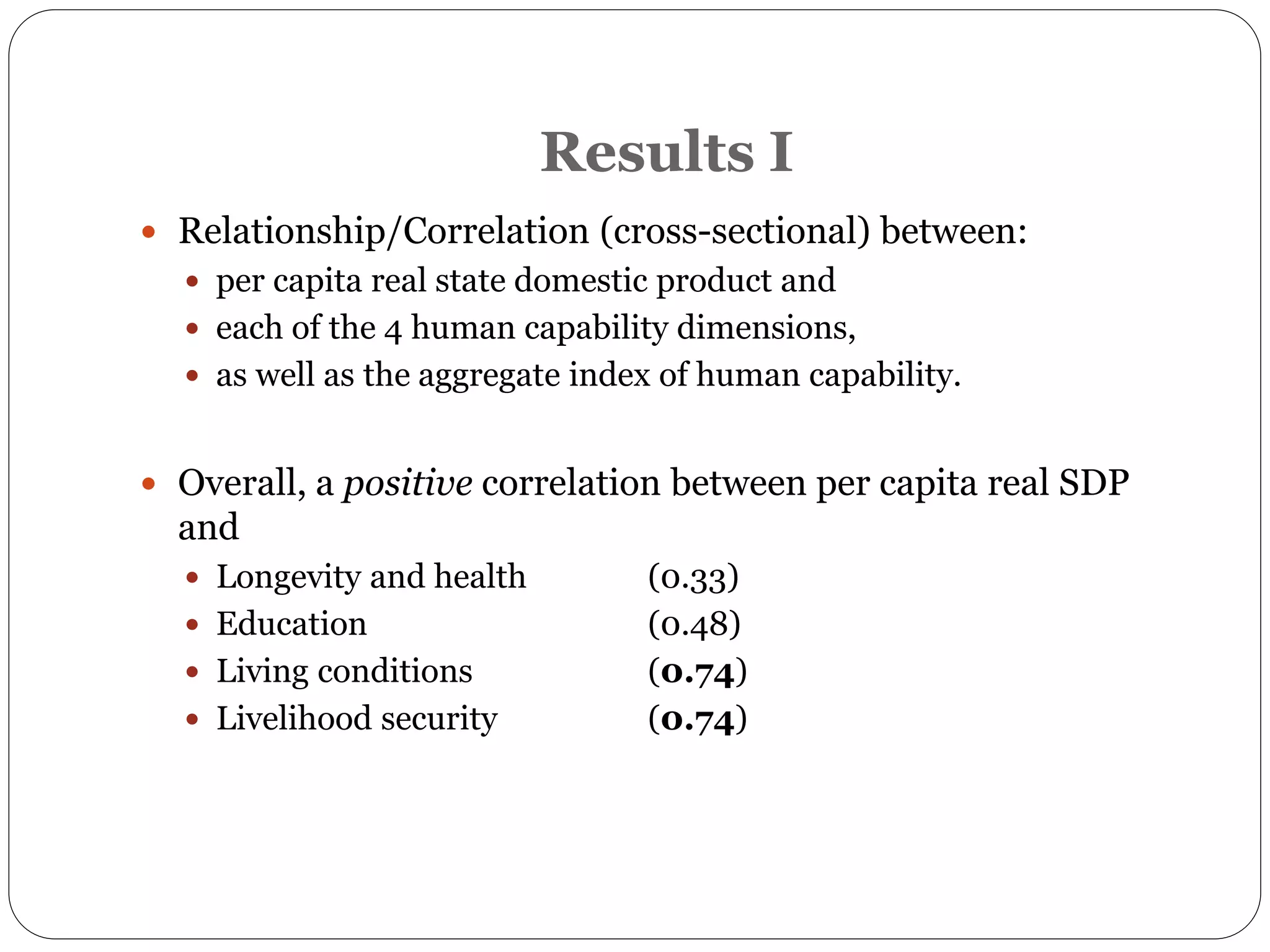 Results I
 Relationship/Correlation (cross-sectional) between:
 per capita real state domestic product and
 each of the 4 human capability dimensions,
 as well as the aggregate index of human capability.
 Overall, a positive correlation between per capita real SDP
and
 Longevity and health (0.33)
 Education (0.48)
 Living conditions (0.74)
 Livelihood security (0.74)
 