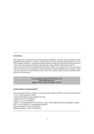 AVVERTENZE

I dati utilizzati per la preparazione del presente Rapporto congiunturale sul turismo sono stati forniti, per quanto
riguarda il movimento (presenze e arrivi) e le strutture ricettive in Toscana, dal Settore Sistemi informativi e servizi -
Ufficio Regionale di Statistica. Tali dati derivano dalla "Rilevazione statistica del movimento dei clienti negli esercizi
ricettivi" e sono da considerare provvisori fino alla validazione da parte dell'ISTAT, titolare della rilevazione.
I dati relativi all’offerta turistica provengono dalla rilevazione statistica del “Movimento dei clienti negli esercizi
ricettivi”, che rileva su base mensile anche il numero delle strutture esistenti (indipendentemente se aperte o chiuse)
e dei relativi posti letto, e fanno riferimento al valore medio annuo calcolato a partire dai dati mensili delle strutture
esistenti in ciascuna provincia.



                                L’intero rapporto è disponibile su Internet nei siti:
                                            IRPET: http://www.irpet.it
                                 Regione Toscana: http://www.regione.toscana.it



RICONOSCIMENTI E RINGRAZIAMENTI

Il presente rapporto costituisce il prodotto di un gruppo di lavoro composto da IRPET e dal Settore Sistemi informativi
e servizi - Ufficio Regionale di Statistica.
I singoli contributi possono essere attribuiti come segue:
Coordinamento: Enrico Conti (IRPET)
Capitolo 1 e 2: Enrico Conti (IRPET)
Capitolo 3: Sara Pasqual (Settore Sistemi informativi e servizi - Ufficio Regionale di Statistica della Regione Toscana)
Box 2.1: Enrico Conti (IRPET) e Donatella Marinari (IRPET)
Elaborazioni statistiche: Sonia Nozzoli (IRPET)
Allestimento editoriale: Chiara Coccheri (IRPET)




                                                            2
 