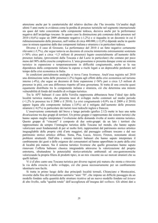 attenzione anche per le caratteristiche del relativo declino che l’ha investita. Un’analisi degli
ultimi 5 anni mette in evidenza come la perdita di presenze turistiche nel segmento internazionale
sia quasi del tutto concentrata sulla componente tedesca, decisiva anche per la performance
negativa dell’arcipelago toscano. In questo caso la diminuzione più contenuta delle presenze nel
2010 (-0,6%) segue un 2009 altrettanto negativo (-1,2%) e si inquadra in un decennio in cui il
ridimensionamento delle presenze, nell’ordine di circa 400.000, (-12,8%) dipende anche in questo
caso in misura equanime dalle due componenti italiana e straniera e in particolare tedesca.
    Diverso è il caso di Grosseto. La performance del 2010 è un fatto negativo certamente
rilevante (-3,7%), che segue tuttavia un decennio di crescita ininterrotta estremamente sostenuta
(+30% circa pari a circa +1,5 milioni di presenze) legato essenzialmente all’aumento delle
presenze italiane, (provenienti dalla Toscana e dal Lazio in particolare) che contano per poco
meno del 90% della crescita complessiva. L’area grossetana si presenta dunque come un sistema
turistico in espansione e temporaneamente in difficoltà congiunturale, anche se la sua
dipendenza dalla componente italiana la espone a rischi legati a un deprecabile perdurare nel
tempo della crisi economica in Italia.
    In condizioni parzialmente analoghe si trova l’area livornese. Anch’essa registra nel 2010
una diminuzione netta delle presenze (-2%) legata agli effetti della crisi economica sul turismo
interno (-4%), che segue un decennio di forte espansione (+36% pari a circa 1,5 milioni di
presenze in più), con una differenza rispetto all’area grossetana. Si tratta di una crescita quasi
equamente distribuita tra la componente italiana e straniera, ciò che determina una minore
vulnerabilità di fondo del modello di sviluppo turistico.
    Tra le APT balneari il caso della Versilia rappresenta abbastanza bene l’ideal tipo della
località turistica matura, che presenta tassi di sviluppo molto contenuti sul medio periodo
(+1,2% le presenze tra il 2000 e il 2010). La crisi congiunturale (-0,9% tra il 2009 e il 2010)
appare legata alla componente italiana (-3,8%) ed è mitigata dall’aumento delle presenze
straniere (+4,5%) in particolare dei turisti russi tedeschi inglesi e francesi.
    L’osservazione contestuale del breve e lungo periodo (grafico 2.12) mette in luce una netta
divaricazione tra due gruppi di territori. Un primo gruppo è rappresentato dai sistemi turistici che
hanno saputo meglio interpretare l’evoluzione della domanda rivolta al nostro sistema turistico.
Questo gruppo di “vincenti” è composto di due sotto-gruppi: da un lato i territori che
rappresentano da sempre l’immagine turistica della Toscana nel mondo, che hanno saputo
valorizzare asset fondamentali di per sé molto forti, rappresentati dal patrimonio storico artistico
ineguagliabile delle proprie città d’arte maggiori, dal paesaggio collinare toscano e dal suo
patrimonio storico artistico diffuso. Siena, Pisa, Lucca, Arezzo, Firenze, nonostante alcuni
problemi strutturali. Dall’altra i sistemi turistici balneari che hanno saputo interpretare il
cambiamento dei gusti e delle esigenze dei consumatori ed hanno approfittato in parte della crisi
di località più mature. Sia il sistema turistico livornese che quello grossetano hanno saputo
rinnovare l’offerta balneare classica integrandola attraverso la valorizzazione del proprio
entroterra, sfruttandone le potenzialità storico-artistiche ambientali ed eno-gastronomiche
valorizzando la propria filiera di prodotti tipici, in un mix vincente sia sui mercati stranieri che su
quelli italiani.
    Vi è d’altro canto una Toscana turistica per diverse ragioni più matura che stenta a ritrovare
la via della crescita e dello sviluppo, ciò che passa necessariamente per un cambiamento
identitario non facile.
    Si tratta in primo luogo delle due principali località termali, Chianciano e Montecatini,
investite dalla fine del termalismo sanitario “anni ‘70”, che impone un difficile passaggio da un
modello fondato sulla quantità delle strutture ricettive ad un nuovo modello fondato sul leisure
di alto livello, sulla “qualità totale” dell’accoglienza all’insegna del wellness. Gli ultimi dati a




                                                  29
 