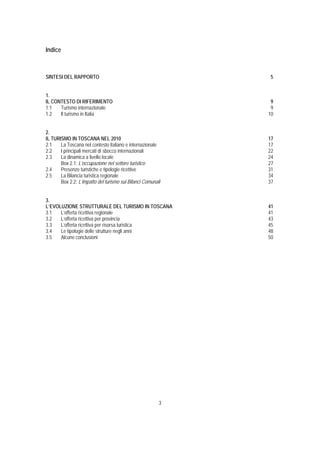 Indice



SINTESI DEL RAPPORTO                                          5


1.
IL CONTESTO DI RIFERIMENTO                                    9
1.1   Turismo internazionale                                  9
1.2   Il turismo in Italia                                   10


2.
IL TURISMO IN TOSCANA NEL 2010                               17
2.1    La Toscana nel contesto italiano e internazionale     17
2.2    I principali mercati di sbocco internazionali         22
2.3    La dinamica a livello locale                          24
       Box 2.1: L’occupazione nel settore turistico          27
2.4    Presenze turistiche e tipologie ricettive             31
2.5    La Bilancia turistica regionale                       34
       Box 2.2: L’impatto del turismo sui Bilanci Comunali   37


3.
L’EVOLUZIONE STRUTTURALE DEL TURISMO IN TOSCANA              41
3.1   L’offerta ricettiva regionale                          41
3.2   L’offerta ricettiva per provincia                      43
3.3   L’offerta ricettiva per risorsa turistica              45
3.4   Le tipologie delle strutture negli anni                48
3.5   Alcune conclusioni                                     50




                                                         3
 