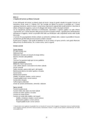 BOX 2.2
L’impatto del turismo sui Bilanci Comunali

Il tema dell’impatto del turismo sui bilancio degli enti locali è tornato di grande attualità da quando il decreto sul
federalismo fiscale varato il 3 febbraio 2011 dal Consiglio dei Ministri ha previsto la possibilità per i Comuni
capoluogo di provincia, unioni di comuni e comuni inclusi negli elenchi regionali delle località turistiche o città d'arte di
istituire un'imposta di soggiorno a carico di chi alloggia nelle strutture ricettive del proprio territorio6.
Ciò ha naturalmente riportato l’attenzione di amministratori, stakeholders e opinione pubblica sul saldo effettivo
“costi-benefici” per i Comuni derivante dalla presenza di turisti sul proprio territorio, a giustificazione dell’introduzione
dell’imposta di soggiorno, nonché sui possibili effetti della sua introduzione sulla competitività turistica delle località
interessate.
L’esercizio che qui proponiamo intende costituire un primissimo contributo volto a valutare la possibilità di misurare
correttamente gli effetti della presenza di turisti sui bilanci comunali.
Il primo passo compiuto è stato quello di individuare le voci di entrata e di spesa correnti a vario grado influenzate
dalla presenze di attività turistica, che, a nostro avviso, sono le seguenti.

Entrate correnti

Entrate tributarie
ICI sulla seconda casa
Addizionale Irpef
Addizionale comunale sul consumo di energia elettrica
Imposta comunale sulla pubblicità
Tarsu
Tassa per l'occupazione degli spazi ed aree pubbliche
Entrate extratributarie
Biblioteche, musei e pinacoteche
Teatri, attività culturali e servizi diversi nel settore culturale
Piscine comunali
Stadio comunale, palazzo dello sport e altri impianti
Manifestazioni diverse nel settore sportivo e ricreativo
Servizi turistici
Manifestazioni turistiche
Viabilità, circolazione stradale e servizi connessi
Trasporti pubblici locali e servizi connessi
Servizio idrico integrato
Tariffa di igiene ambientale
Entrate da sanzioni amministrative, ammende e oblazioni

Spese correnti
Funzioni di polizia locale
Funzioni relative alla cultura ed ai beni culturali
Funzioni nel settore sportivo e ricreativo
Funzioni nel campo turistico
Funzioni nel campo della viabilità e dei trasporti
    Viabilità, circolazione stradale e servizi connessi
    Illuminazione pubblica e servizi connessi
    Trasporti pubblici locali e servizi connessi

6 L’imposta dovrà essere applicata con gradualità, fino a un massimo di 5 euro per notte di soggiorno, in proporzione al prezzo. Il gettito dovrebbe

essere destinato a finanziare interventi in materia di turismo, manutenzione, fruizione e recupero dei beni culturali e ambientali locali e dei relativi
servizi pubblici locali.




                                                                          37
 