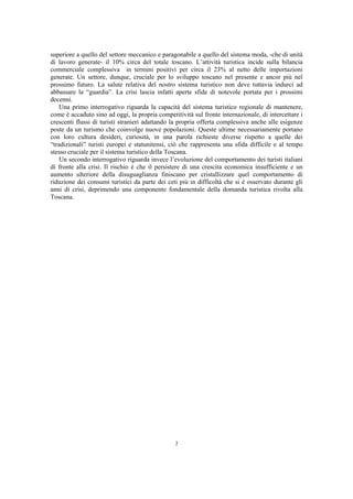superiore a quello del settore meccanico e paragonabile a quello del sistema moda, -che di unità
di lavoro generate- il 10% circa del totale toscano. L’attività turistica incide sulla bilancia
commerciale complessiva in termini positivi per circa il 23% al netto delle importazioni
generate. Un settore, dunque, cruciale per lo sviluppo toscano nel presente e ancor più nel
prossimo futuro. La salute relativa del nostro sistema turistico non deve tuttavia indurci ad
abbassare la “guardia”. La crisi lascia infatti aperte sfide di notevole portata per i prossimi
decenni.
    Una primo interrogativo riguarda la capacità del sistema turistico regionale di mantenere,
come è accaduto sino ad oggi, la propria competitività sul fronte internazionale, di intercettare i
crescenti flussi di turisti stranieri adattando la propria offerta complessiva anche alle esigenze
poste da un turismo che coinvolge nuove popolazioni. Queste ultime necessariamente portano
con loro cultura desideri, curiosità, in una parola richieste diverse rispetto a quelle dei
“tradizionali” turisti europei e statunitensi, ciò che rappresenta una sfida difficile e al tempo
stesso cruciale per il sistema turistico della Toscana.
    Un secondo interrogativo riguarda invece l’evoluzione del comportamento dei turisti italiani
di fronte alla crisi. Il rischio è che il persistere di una crescita economica insufficiente e un
aumento ulteriore della disuguaglianza finiscano per cristallizzare quel comportamento di
riduzione dei consumi turistici da parte dei ceti più in difficoltà che si è osservato durante gli
anni di crisi, deprimendo una componente fondamentale della domanda turistica rivolta alla
Toscana.




                                                7
 