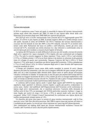 1.
IL CONTESTO DI RIFERIMENTO



1.1
Turismo internazionale

Il 2010 si caratterizza come l’anno nel quale si consolida la ripresa del turismo internazionale
iniziata negli ultimi due trimestri del 2009. Si tratta di una ripresa dallo shock della crisi
finanziaria ed economica degli anni 2008-2009 più vigorosa del previsto.
    Nel 2010 gli arrivi a livello internazionale sono cresciuti del 6,7% raggiungendo quota 935
milioni, 22 milioni in più rispetto al 2008. Il portato negativo della crisi sembra dunque essere
alle spalle. Secondo le stime del UNWTO1 nel 2010 il fatturato del turismo internazionale è
cresciuto dai 610 miliardi di euro del 2009 a circa 693 miliardi, ossia del 5% in termini reali,
tenuto conto delle fluttuazioni del tasso di cambio e dell’inflazione, mentre gli arrivi sono
cresciuti del 6,7%, mostrando una stretta relazione tra i due indicatori e confermando come in
anni di ripresa gli arrivi tendano a crescere di più rispetto al fatturato.
    La ripresa del 2010 premia in modo differente le diverse aree del mondo, con tassi di crescita
degli arrivi superiori tra i paesi emergenti (+8%) rispetto alle aree continentali più sviluppate
(+5%). Tra tutte la crescita maggiore la fanno registrare l’Asia, nord (+14%) e sud orientale
(+13%), e il Medio-oriente (+14%) la cui forte ripresa è da mettersi in relazione al più generale
ritmo di sviluppo di queste aree economiche. Seguono l’america del Sud (+10%) e il Nord
America (+7%), nelle quali si manifesta una decisa ripresa dell’economia, l’Africa subsahariana
(+7%) e il nord Africa (+6%). In Africa l’aumento degli arrivi è stato favorito dall’esposizione
creata dai mondiali di calcio
    L’Europa nel complesso cresce meno della media mondiale in termini di arrivi. Questa
dinamica più lenta ha certamente a che fare con la maggior difficoltà dei paesi europei ad uscire
dalla crisi ed è stata accentuata dalla chiusura dello spazio aereo in aprile dovuta all’eruzione
vulcanica verificatasi in Islanda. In Europa sono le aree dei paesi più arretrati dell’Europa dell’Est
a registrare un maggior incremento di arrivi (+5%), mentre gli arrivi in Europa mediterranea e del
sud e in Europa occidentale crescono solo del 3%. Fanalino di coda si pone l’Europa settentrionale
(+1%), mentre eccezionale risulta la performance della Germania (+11%).
    A conferma dell’avvenuta ripresa anche il panel degli esperti dell’UNWTO ha registrato
aspettative degli operatori in ulteriore crescita rispetto a quelle già positive evidenziatesi lo
scorso anno. Anche i dati pubblicati dall’Organizzazione dell’Aviazione civile confermano la
ripresa degli arrivi internazionali, che si manifesta attraverso l’aumento della domanda di
traffico aereo di ben l’8% sui passeggeri del 2010.In particolare aumento risultano i viaggi su
tratte lunghe per motivi di svago e di lavoro. (+9%) in special modo nelle aree dei paesi
emergenti. Infine l’ACI (Airport Council International) ha confermato una ripresa decisa del
traffico internazionale stimata intorno al +8%.
    La classifica dei primi dieci paesi in termini di spesa turistica internazionale vede la Cina
muovere verso l’alto fino alla terza posizione. Dal 2000 la spesa cinese per turismo all’estero si
è moltiplicata per quattro, la crescita più veloce registrata tra i paesi top nell’ultimo decennio.
Altri cambiamenti nel ranking della spesa per turismo internazionale includono l’ascesa del
Canada e dell’Australia al sesto e decimo posto rispettivamente.

1
    United Nation World Tourism Organization




                                                  9
 