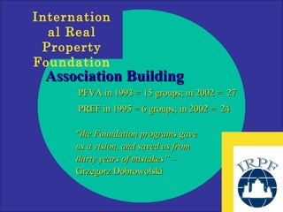 Association Building PFVA in 1993 = 15 groups; in 2002 =  27 PREF in 1995 = 6 groups; in 2002 =  24 "the Foundation programs gave us a vision, and saved us from thirty years of mistakes”  – Grzegorz Dobrowolski 