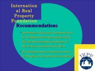 Recommendations International real estate community can be strengthened through organizations like the International Consortium of Real Estate Associations (ICREA) Developing country associations must be brought up to international standard 