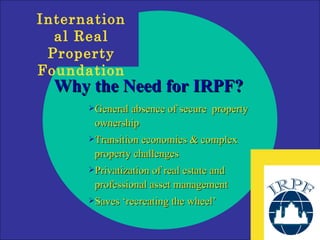 Why the Need for IRPF? General absence of secure  property ownership Transition economies & complex property challenges Privatization of real estate and professional asset management  Saves ‘recreating the wheel’ 