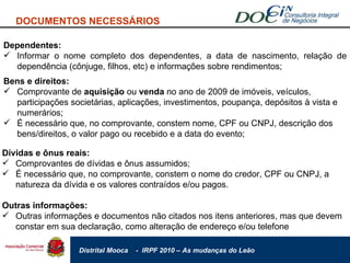 DOCUMENTOS NECESSÁRIOS Dependentes: Informar o nome completo dos dependentes, a data de nascimento, relação de dependência (cônjuge, filhos, etc) e informações sobre rendimentos; Bens e direitos: Comprovante de  aquisição  ou  venda  no ano de 2009 de imóveis, veículos, participações societárias, aplicações, investimentos, poupança, depósitos à vista e numerários; É necessário que, no comprovante, constem nome, CPF ou CNPJ, descrição dos bens/direitos, o valor pago ou recebido e a data do evento;  Dívidas e ônus reais: Comprovantes de dívidas e ônus assumidos; É necessário que, no comprovante, constem o nome do credor, CPF ou CNPJ, a natureza da dívida e os valores contraídos e/ou pagos.  Outras informações: Outras informações e documentos não citados nos itens anteriores, mas que devem constar em sua declaração, como alteração de endereço e/ou telefone 