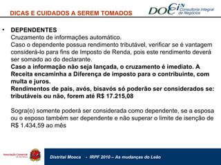 DEPENDENTES Cruzamento de informações automático. Caso o dependente possua rendimento tributável, verificar se é vantagem considerá-lo para fins de Imposto de Renda, pois este rendimento deverá ser somado ao do declarante. Caso a informação não seja lançada, o cruzamento é imediato. A Receita encaminha a Diferença de imposto para o contribuinte, com multa e juros. Rendimentos de pais, avós, bisavós só poderão ser considerados se: tributáveis ou não, forem até R$ 17.215,08 Sogra(o) somente poderá ser considerada como dependente, se a esposa ou o esposo também ser dependente e não superar o limite de isenção de R$ 1.434,59 ao mês DICAS E CUIDADOS A SEREM TOMADOS 
