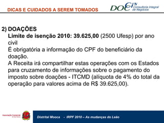 2) DOAÇÕES Limite de isenção 2010: 39.625,00  (2500 Ufesp) por ano civil É obrigatória a informação do CPF do beneficiário da doação. A Receita irá compartilhar estas operações com os Estados para cruzamento de informações sobre o pagamento do imposto sobre doações - ITCMD (alíquota de 4% do total da operação para valores acima de R$ 39.625,00). DICAS E CUIDADOS A SEREM TOMADOS 