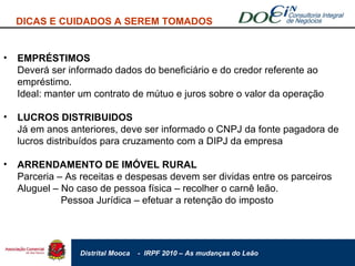 EMPRÉSTIMOS Deverá ser informado dados do beneficiário e do credor referente ao empréstimo. Ideal: manter um contrato de mútuo e juros sobre o valor da operação LUCROS DISTRIBUIDOS Já em anos anteriores, deve ser informado o CNPJ da fonte pagadora de lucros distribuídos para cruzamento com a DIPJ da empresa ARRENDAMENTO DE IMÓVEL RURAL Parceria – As receitas e despesas devem ser dividas entre os parceiros Aluguel – No caso de pessoa física – recolher o carnê leão.    Pessoa Jurídica – efetuar a retenção do imposto DICAS E CUIDADOS A SEREM TOMADOS 