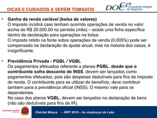 Ganho de renda variável (bolsa de valores) O imposto incidirá caso tenham ocorrido operações de venda no valor acima de R$ 20.000,00 no período (mês) – existe uma ficha específica dentro da declaração para operações na bolsa. O imposto retido na fonte sobre operações de venda (0,005%) pode ser compensado na declaração de ajuste anual, mas na maioria dos casos, é insignificante. Previdência Privada - PGBL / VGBL Os pagamentos efetuados referente a planos  PGBL ,  desde que o contribuinte sofra desconto de INSS , devem ser lançados como pagamentos efetuados, pois são despesas dedutíveis para fins de Imposto de renda. O contribuinte para se utilizar do benefício, deve contribuir também para a previdência oficial (INSS). O mesmo vale para os dependentes. No caso dos planos  VGBL , devem ser lançados na declaração de bens (não são dedutíveis para fins de IR). DICAS E CUIDADOS A SEREM TOMADOS 