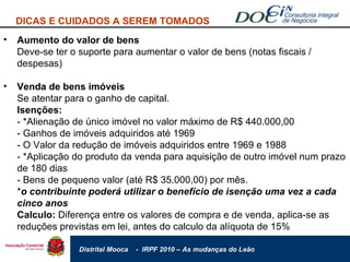 DICAS E CUIDADOS A SEREM TOMADOS Aumento do valor de bens Deve-se ter o suporte para aumentar o valor de bens (notas fiscais / despesas) Venda de bens imóveis Se atentar para o ganho de capital. Isenções: - *Alienação de único imóvel no valor máximo de R$ 440.000,00 - Ganhos de imóveis adquiridos até 1969 - O Valor da redução de imóveis adquiridos entre 1969 e 1988 - *Aplicação do produto da venda para aquisição de outro imóvel num prazo de 180 dias - Bens de pequeno valor (até R$ 35.000,00) por mês. * o contribuinte poderá utilizar o benefício de isenção uma vez a cada cinco anos Calculo:  Diferença entre os valores de compra e de venda, aplica-se as reduções previstas em lei, antes do calculo da alíquota de 15% 