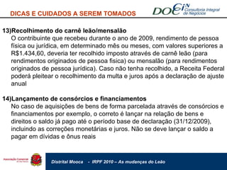 DICAS E CUIDADOS A SEREM TOMADOS 13)Recolhimento do carnê leão/mensalão O contribuinte que recebeu durante o ano de 2009, rendimento de pessoa física ou jurídica, em determinado mês ou meses, com valores superiores a R$1.434,60, deveria ter recolhido imposto através de carnê leão (para rendimentos originados de pessoa fisica) ou mensalão (para rendimentos originados de pessoa jurídica). Caso não tenha recolhido, a Receita Federal poderá pleitear o recolhimento da multa e juros após a declaração de ajuste anual 14)Lançamento de consórcios e financiamentos No caso de aquisições de bens de forma parcelada através de consórcios e financiamentos por exemplo, o correto é lançar na relação de bens e direitos o saldo já pago até o período base de declaração (31/12/2009), incluindo as correções monetárias e juros. Não se deve lançar o saldo a pagar em dívidas e ônus reais 