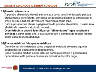 DICAS E CUIDADOS A SEREM TOMADOS 15)Pensão alimentícia A pensão alimentícia deverá ser lançada como rendimentos pela pessoa efetivamente beneficiada, por conta de decisão judicial e se ultrapassar o limite de R$ 1.434,59, deverá ser recolhido o carnê leão. Para a pessoa que efetua o pagamento da pensão alimentícia, o valor será abatido da base de calculo do imposto. O contribuinte deverá identificar os “alimentados” (que recebem a pensão)  a partir deste ano, o que aumentará o controle da receita federal sobre essa despesa dedutível 16)Planos médicos / despesas médicas Deverão ser consideradas como despesas médicas somente aquelas destinadas ao declarante e dependentes. Caso no plano médico esteja incluída parcela referente a pessoa não dependente, esta parcela deverá ser deduzida do valor pago  