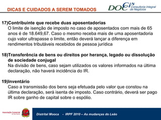 DICAS E CUIDADOS A SEREM TOMADOS 17)Contribuinte que recebe duas aposentadorias O limite de isenção de imposto no caso de aposentados com mais de 65 anos é de 18.649,67. Caso o mesmo receba mais de uma aposentadoria cujo valor ultrapasse o limite, então deverá lançar a diferença em rendimentos tributáveis recebidos de pessoa jurídica 18)Transferência de bens ou direitos por herança, legado ou dissolução de sociedade conjugal Na divisão de bens, caso sejam utilizados os valores informados na última declaração, não haverá incidência do IR. 19)Inventário Caso a transmissão dos bens seja efetuada pelo valor que constou na última declaração, será isenta de imposto. Caso contrário, deverá ser pago IR sobre ganho de capital sobre o espólio. 