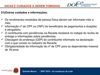 21)Outros cuidados e informações: DICAS E CUIDADOS A SEREM TOMADOS Os rendimentos recebidos de pessoa física devem ser informado mês a mês; Informação nº do CPF ou CNPJ do beneficiário de pagamentos e doações é obrigatório; O contribuinte com pendências na Receita receberá no rodapé do recibo de entrega a informações sobre pendências; Checagem do endereço (CEP) do contribuinte informado na declaração com o que consta no cadastro da Receita; Obrigatoriedade da informação do nº de CPF para os dependentes maiores de 18 anos 