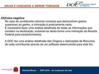 22)Caixa negativo No caso do contribuinte informar números que demonstrem gastos superiores ao ganho, a intimação é praticamente certa. É necessário fazer uma análise detalhada de todas as informações que constam na declaração, evitando-se desta forma uma intimação da Receita Federal para esclarecimentos. A DOC faz uma análise detalhada das Origens e Aplicações de Recursos de cada contribuinte através de um software desenvolvido para este fim. DICAS E CUIDADOS A SEREM TOMADOS 
