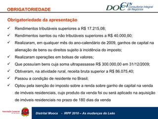 Obrigatoriedade da apresentação Rendimentos tributáveis superiores a R$ 17.215,08; Rendimentos isentos ou não tributáveis superiores a R$ 40.000,00; Realizaram, em qualquer mês do ano-calendário de 2009, ganhos de capital na alienação de bens ou direitos sujeito à incidência do imposto; Realizaram operações em bolsas de valores; Que possuíam bens cuja soma ultrapassasse R$ 300.000,00 em 31/12/2009; Obtiveram, na atividade rural, receita bruta superior a R$ 86.075,40; Passou a condição de residente no Brasil; Optou pela isenção do imposto sobre a renda sobre ganho de capital na venda de imóveis residenciais, cujo produto da venda foi ou será aplicado na aquisição de imóveis residenciais no prazo de 180 dias da venda OBRIGATORIEDADE 