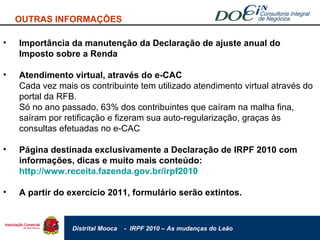Importância da manutenção da Declaração de ajuste anual do Imposto sobre a Renda Atendimento virtual, através do e-CAC Cada vez mais os contribuinte tem utilizado atendimento virtual através do portal da RFB. Só no ano passado, 63% dos contribuintes que caíram na malha fina, saíram por retificação e fizeram sua auto-regularização, graças às consultas efetuadas no e-CAC Página destinada exclusivamente a Declaração de IRPF 2010 com informações, dicas e muito mais conteúdo:  http://www.receita.fazenda.gov.br/irpf2010   A partir do exercício 2011, formulário serão extintos. OUTRAS INFORMAÇÕES 