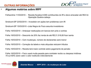 Algumas matérias sobre IRPF Folhaonline 11/03/2010 -  Receita fiscaliza 8.000 contribuintes do IR e deve arrecadar até R$ 6 bi Operação Quebra-cabeça Sindicont-SP 23/02/2010 – Investidor em ações tem problemas com IR Sindicont-SP 15/03/2010 –Lista Negra do Fisco assunta investidores Folha 16/03/2010 – Antecipar restituições em bancos tem prós e contras Folha 16/03/2010 – Desconto de 20% faz renda de até R$ 21.518,85 ficar isenta Folha 16/03/2010 – Com mudanças, número de declarantes será menor Folha 16/03/2010 – Correção da tabela e mais alíquotas reduzem tributos Folha 16/03/2010 – Receita terá maior controle sobre pagamento de pensão Folha 16/03/2010 – Fisco usará multa pesada para combater recibo ou despesa inidônea  75 ou150% sobre valor o valor restituído indevidamente OUTRAS INFORMAÇÕES 