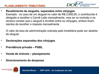 Recebimento de aluguéis, separados entre cônjuges Exemplo:  no caso de um aluguel no valor de R$ 2.850,00, o contribuinte é obrigado a recolher o Carnê Leão mensalmente, mas se no contrato e os recibos constar que o aluguel é dividido entre os cônjuges, ambos ficam isentos de recolher o imposto mensalmente O valor da taxa de administração cobrada pela imobiliária pode ser abatida do aluguel. Declarações separadas dos cônjuges Previdência privada – PGBL Venda de imóveis – planejamento Direcionamento de despesas PLANEJAMENTO TRIBUTÁRIO 